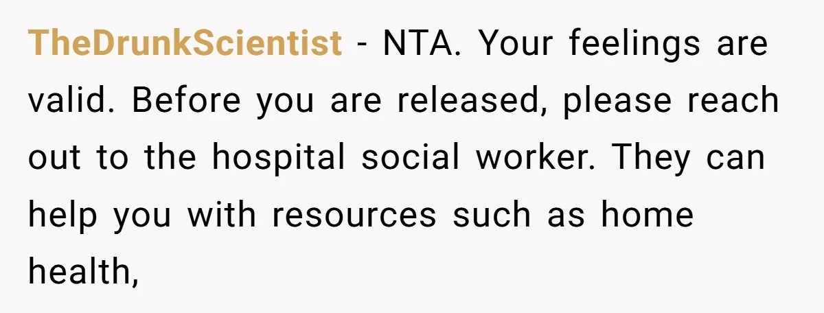 TheDrunkScientist − NTA. Your feelings are valid. Before you are released, please reach out to the hospital social worker. They can help you with resources such as home health,