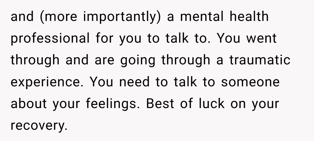 and (more importantly) a mental health professional for you to talk to. You went through and are going through a traumatic experience. You need to talk to someone about your...