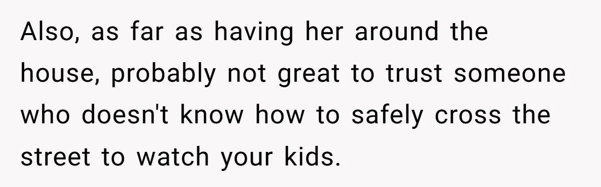 Also, as far as having her around the house, probably not great to trust someone who doesn't know how to safely cross the street to watch your kids.