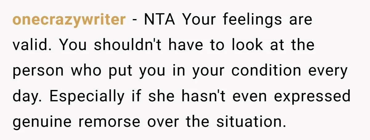 onecrazywriter − NTA Your feelings are valid. You shouldn't have to look at the person who put you in your condition every day. Especially if she hasn't even expressed genuine...