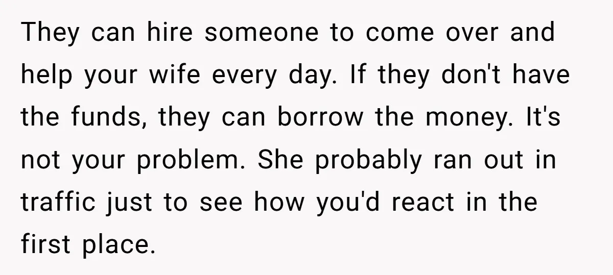 They can hire someone to come over and help your wife every day. If they don't have the funds, they can borrow the money. It's not your problem. She probably...