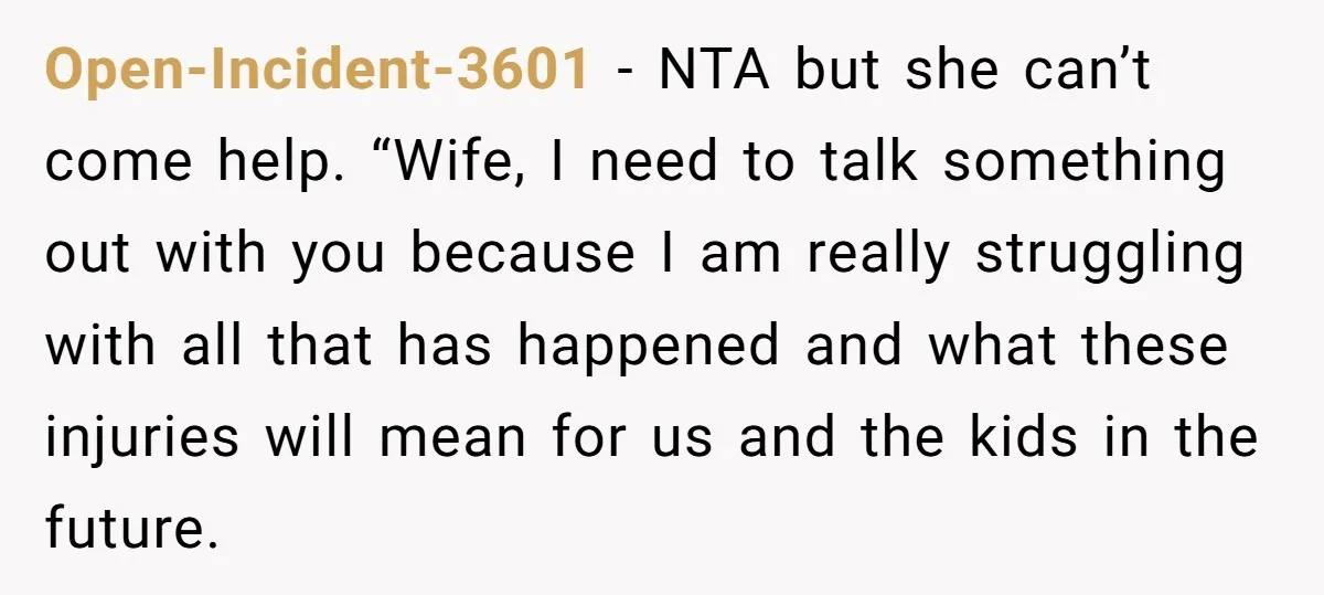 Open-Incident-3601 − NTA but she can’t come help. “Wife, I need to talk something out with you because I am really struggling with all that has happened and what these...