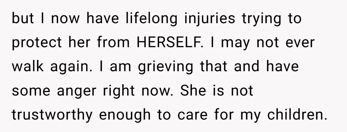 but I now have lifelong injuries trying to protect her from HERSELF. I may not ever walk again. I am grieving that and have some anger right now. She is...