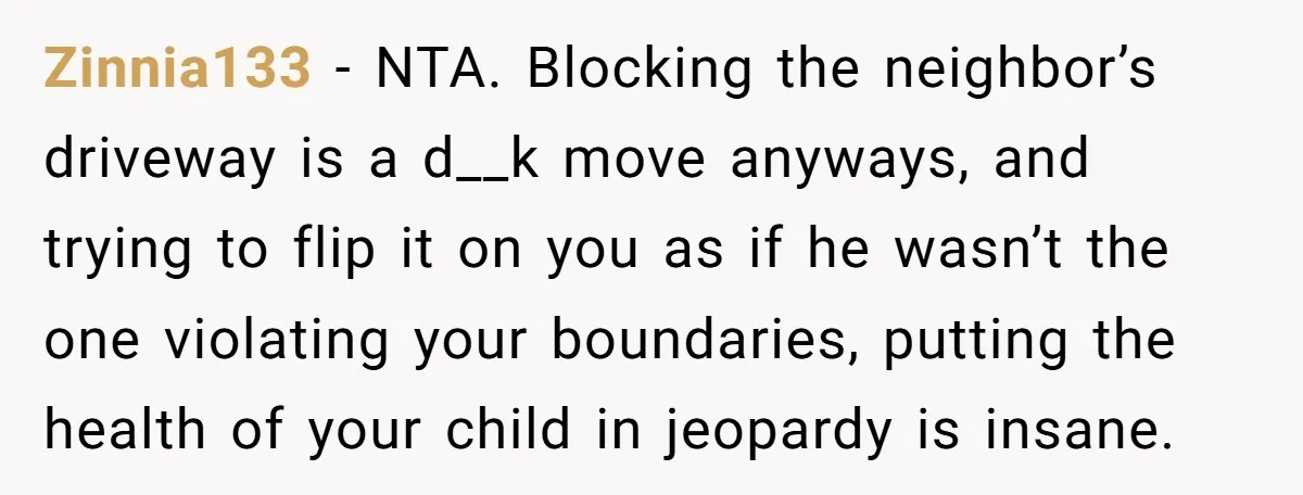 Zinnia133 - NTA. Blocking the neighbor’s driveway is a d__k move anyways, and trying to flip it on you as if he wasn’t the one violating your boundaries, putting the...