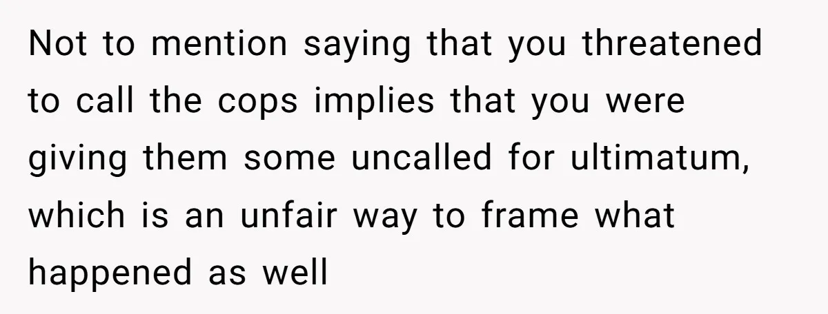Not to mention saying that you threatened to call the cops implies that you were giving them some uncalled for ultimatum, which is an unfair way to frame what happened...