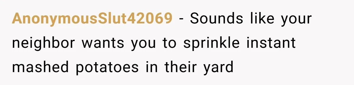 AnonymousSlut42069 - Sounds like your neighbor wants you to sprinkle instant mashed potatoes in their yard