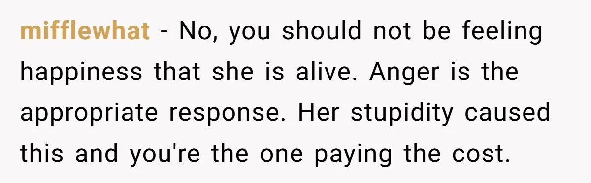 mifflewhat − No, you should not be feeling happiness that she is alive. Anger is the appropriate response. Her stupidity caused this and you're the one paying the cost.