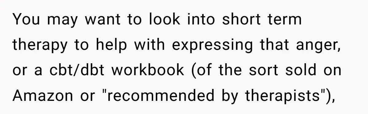 You may want to look into short term therapy to help with expressing that anger, or a cbt/dbt workbook (of the sort sold on Amazon or "recommended by therapists"),