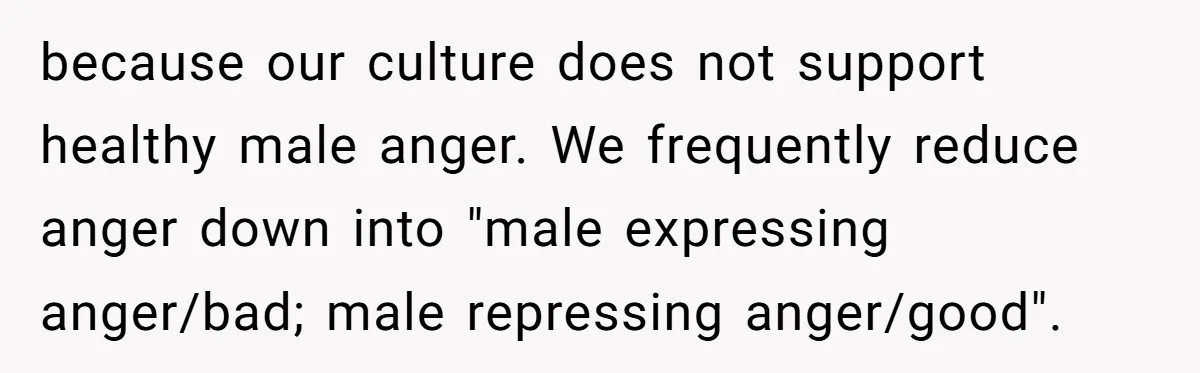because our culture does not support healthy male anger. We frequently reduce anger down into "male expressing anger/bad; male repressing anger/good".