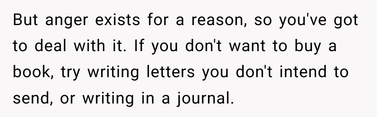 But anger exists for a reason, so you've got to deal with it. If you don't want to buy a book, try writing letters you don't intend to send, or...