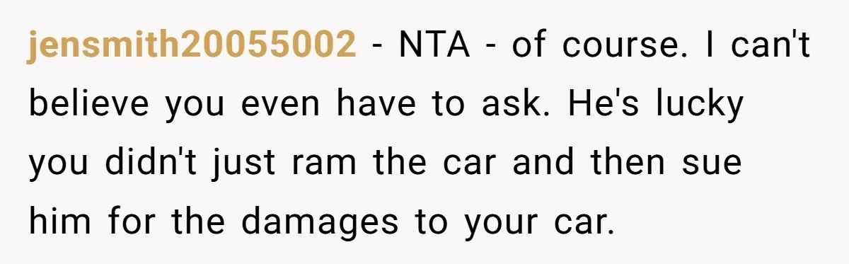 jensmith20055002 - NTA - of course. I can't believe you even have to ask. He's lucky you didn't just ram the car and then sue him for the damages to...