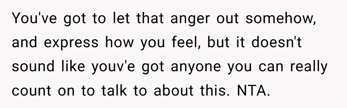 You've got to let that anger out somehow, and express how you feel, but it doesn't sound like youv'e got anyone you can really count on to talk to about...