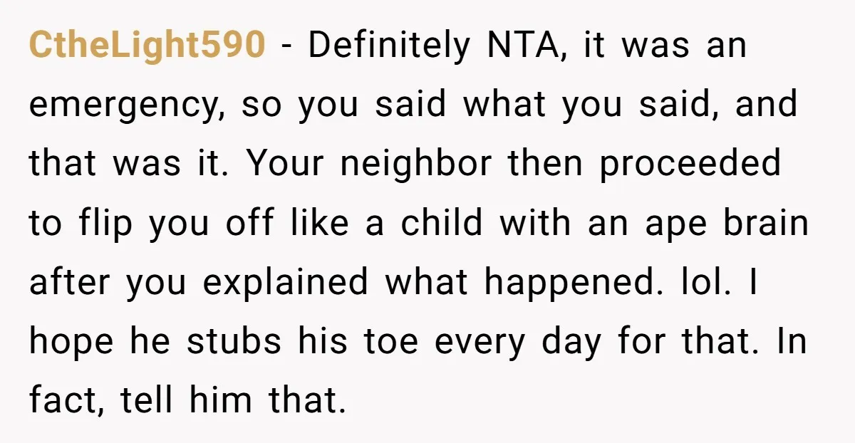 CtheLight590 - Definitely NTA, it was an emergency, so you said what you said, and that was it. Your neighbor then proceeded to flip you off like a child with...