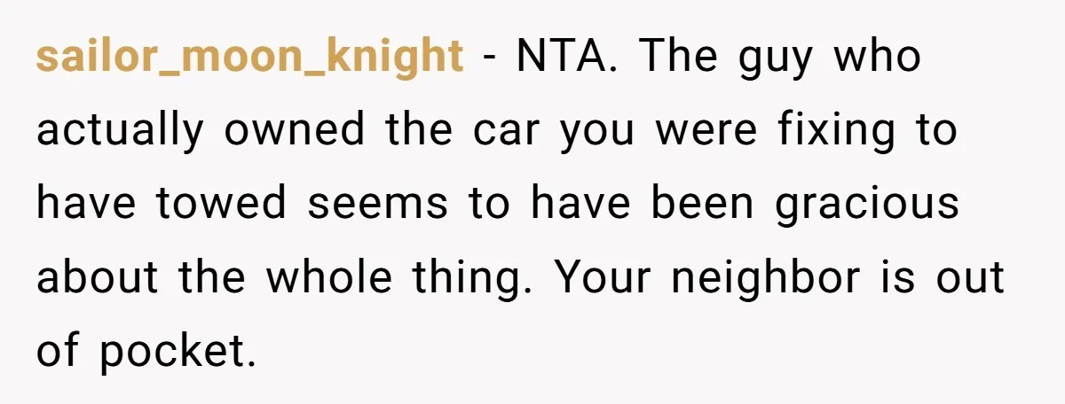 sailor_moon_knight - NTA. The guy who actually owned the car you were fixing to have towed seems to have been gracious about the whole thing. Your neighbor is out of...