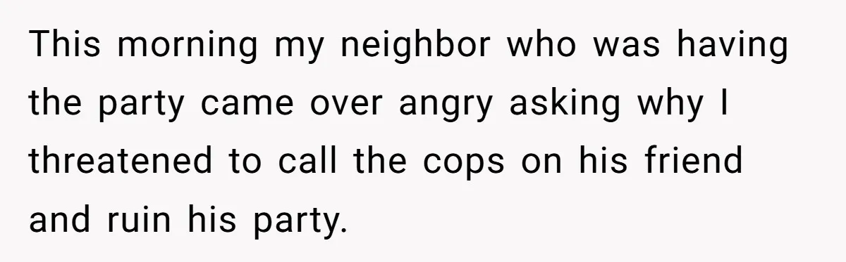 This morning my neighbor who was having the party came over angry asking why I threatened to call the cops on his friend and ruin his party.