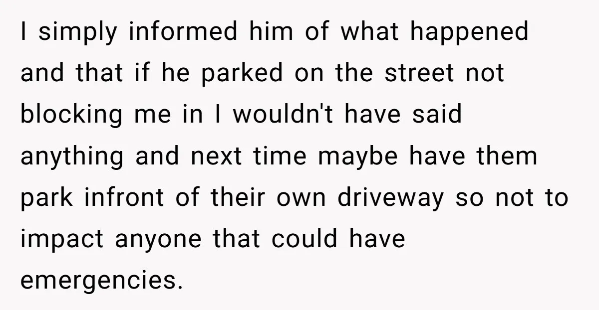I simply informed him of what happened and that if he parked on the street not blocking me in I wouldn't have said anything and next time maybe have them...