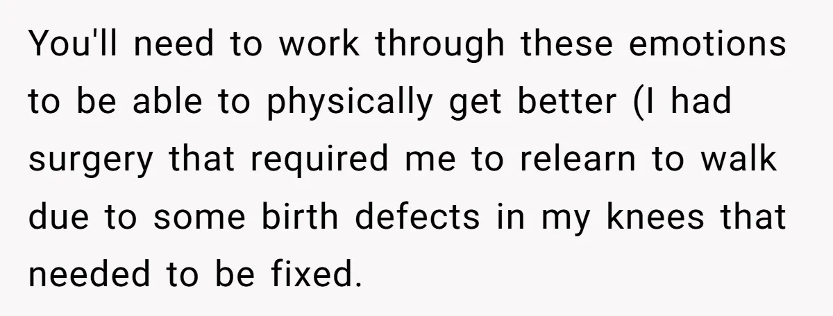 You'll need to work through these emotions to be able to physically get better (I had surgery that required me to relearn to walk due to some birth defects in...