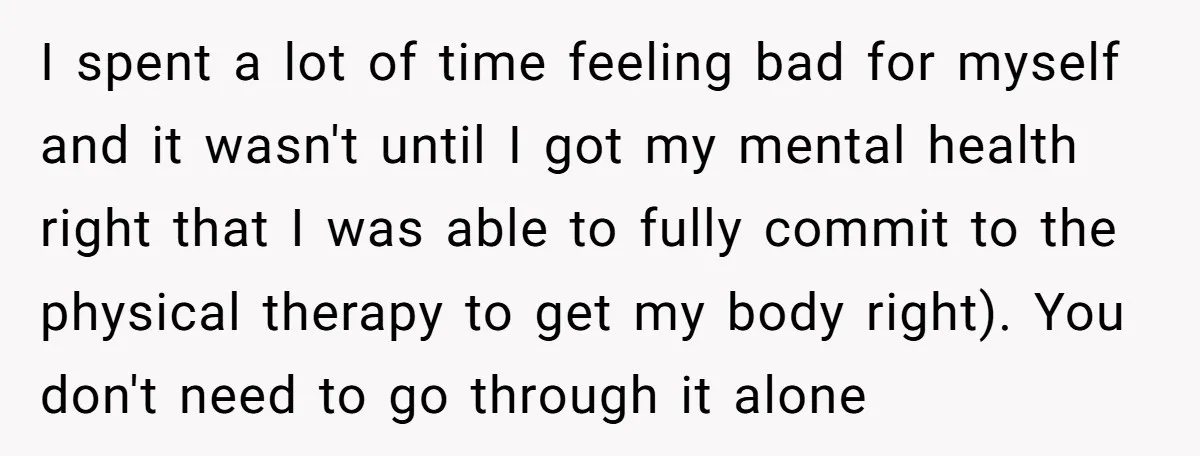 I spent a lot of time feeling bad for myself and it wasn't until I got my mental health right that I was able to fully commit to the physical...