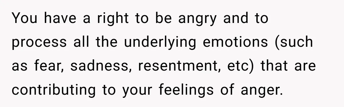 You have a right to be angry and to process all the underlying emotions (such as fear, sadness, resentment, etc) that are contributing to your feelings of anger.