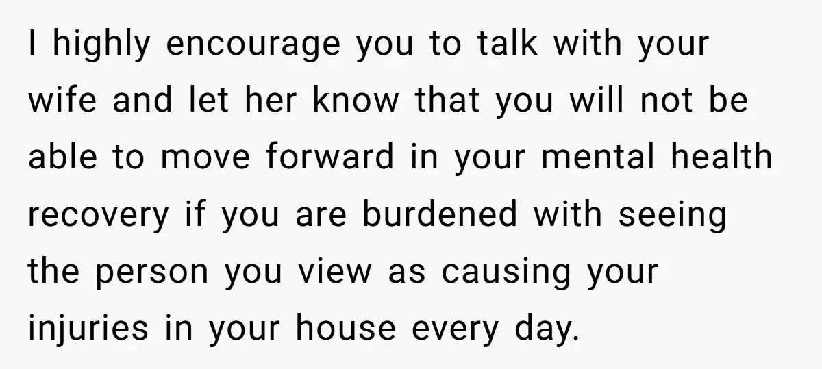 I highly encourage you to talk with your wife and let her know that you will not be able to move forward in your mental health recovery if you are...