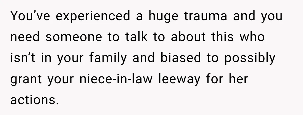 You’ve experienced a huge trauma and you need someone to talk to about this who isn’t in your family and biased to possibly grant your niece-in-law leeway for her actions.