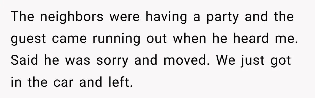 The neighbors were having a party and the guest came running out when he heard me. Said he was sorry and moved. We just got in the car and left.