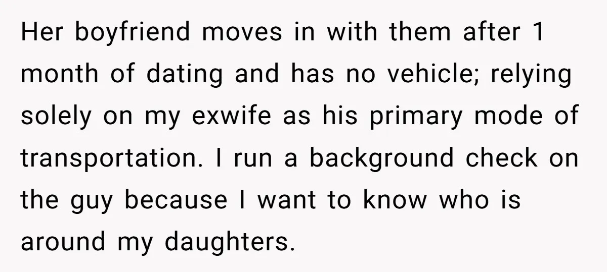 Her boyfriend moves in with them after 1 month of dating and has no vehicle; relying solely on my exwife as his primary mode of transportation. I run a background...