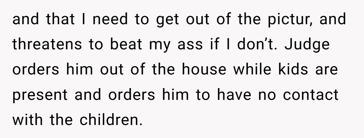 and that I need to get out of the pictur, and threatens to beat my ass if I don’t. Judge orders him out of the house while kids are present...