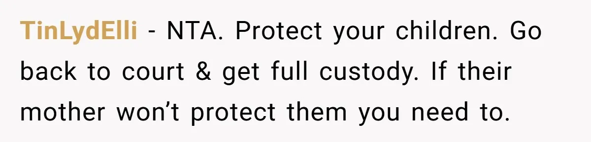 TinLydElli − NTA. Protect your children. Go back to court & get full custody. If their mother won’t protect them you need to.