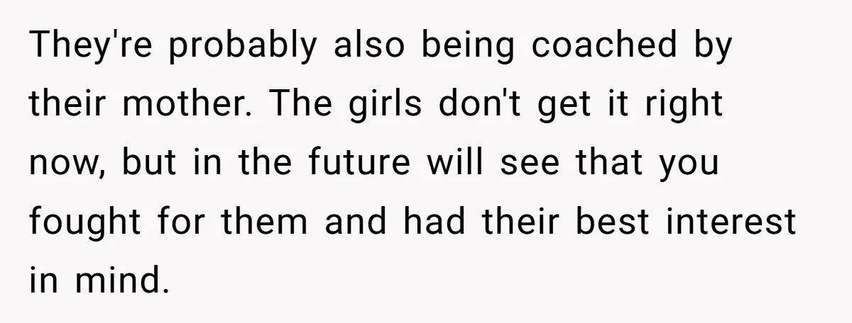 They're probably also being coached by their mother. The girls don't get it right now, but in the future will see that you fought for them and had their best...