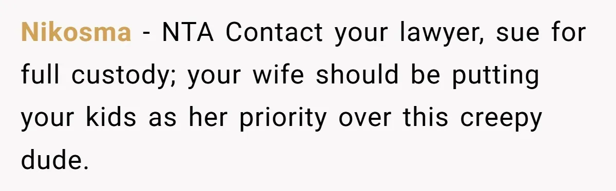 Nikosma − NTA Contact your lawyer, sue for full custody; your wife should be putting your kids as her priority over this creepy dude.