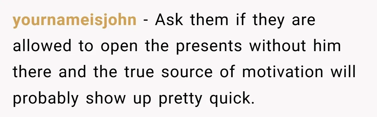 yournameisjohn − Ask them if they are allowed to open the presents without him there and the true source of motivation will probably show up pretty quick.