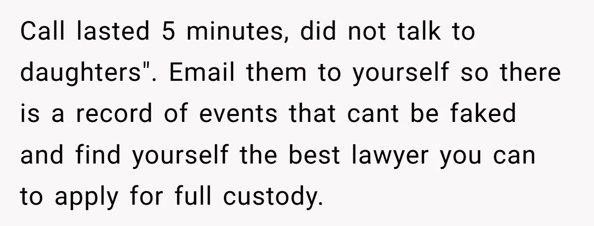 Call lasted 5 minutes, did not talk to daughters". Email them to yourself so there is a record of events that cant be faked and find yourself the best lawyer...