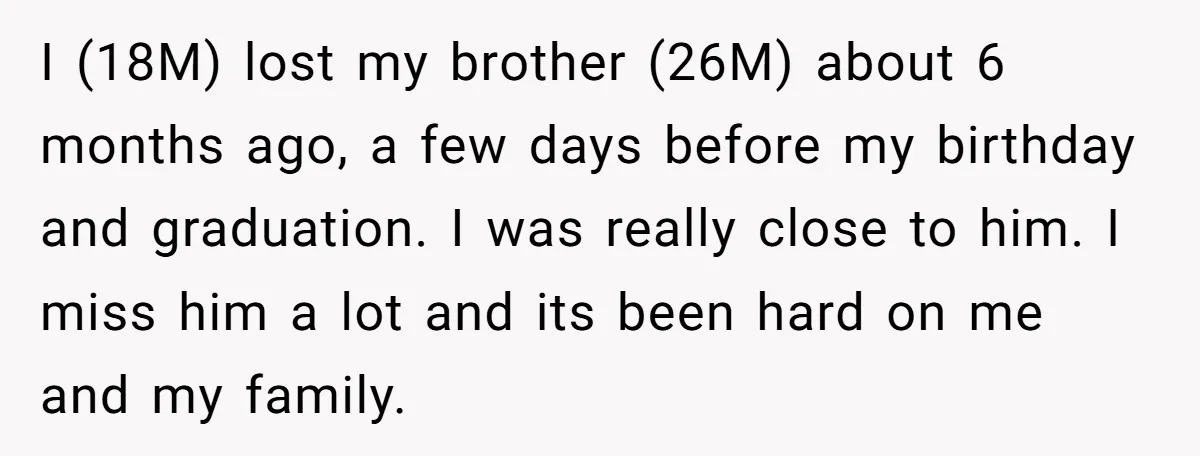 I (18M) lost my brother (26M) about 6 months ago, a few days before my birthday and graduation. I was really close to him. I miss him a lot and...