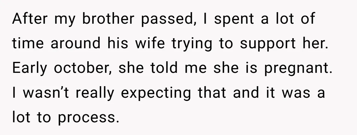 After my brother passed, I spent a lot of time around his wife trying to support her. Early october, she told me she is pregnant. I wasn’t really expecting that...