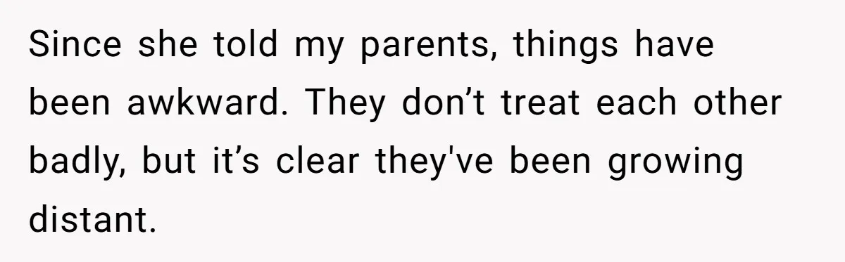 Since she told my parents, things have been awkward. They don’t treat each other badly, but it’s clear they've been growing distant.