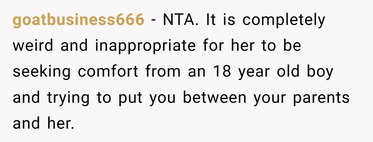 goatbusiness666 − NTA. It is completely weird and inappropriate for her to be seeking comfort from an 18 year old boy and trying to put you between your parents and...