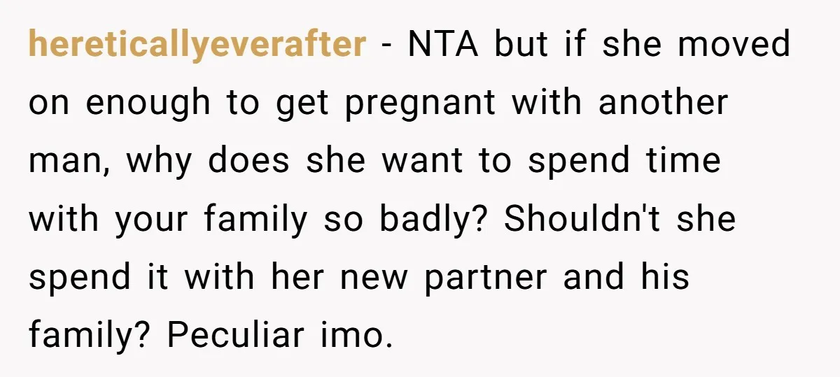 hereticallyeverafter − NTA but if she moved on enough to get pregnant with another man, why does she want to spend time with your family so badly? Shouldn't she spend...