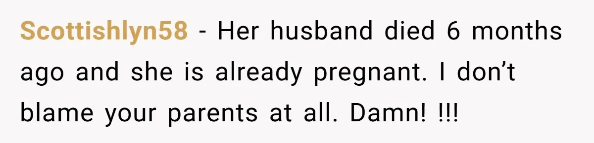 Scottishlyn58 − Her husband died 6 months ago and she is already pregnant. I don’t blame your parents at all. Damn! !!!