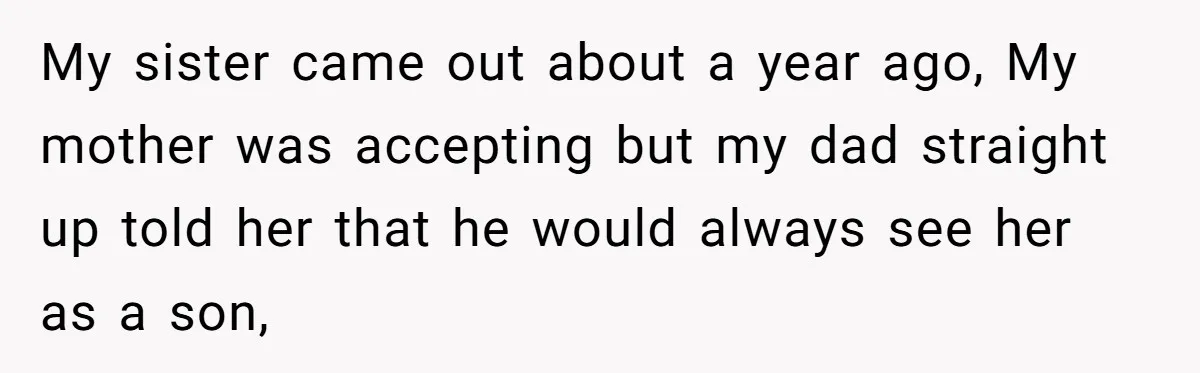 My sister came out about a year ago, My mother was accepting but my dad straight up told her that he would always see her as a son,