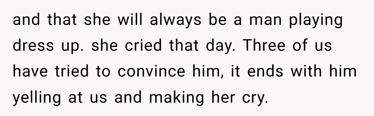 and that she will always be a man playing dress up. she cried that day. Three of us have tried to convince him, it ends with him yelling at us...
