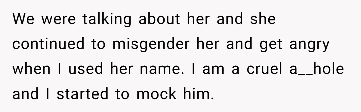 We were talking about her and she continued to misgender her and get angry when I used her name. I am a cruel a__hole and I started to mock him.