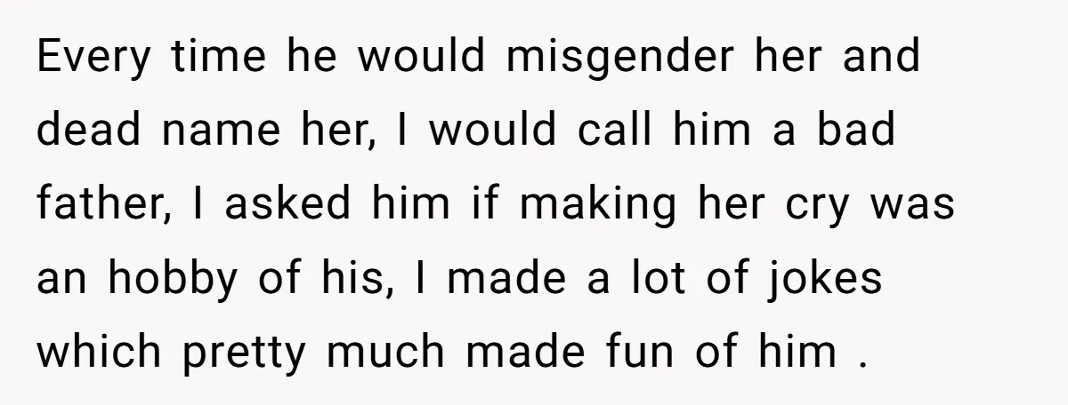 Every time he would misgender her and dead name her, I would call him a bad father, I asked him if making her cry was an hobby of his, I...