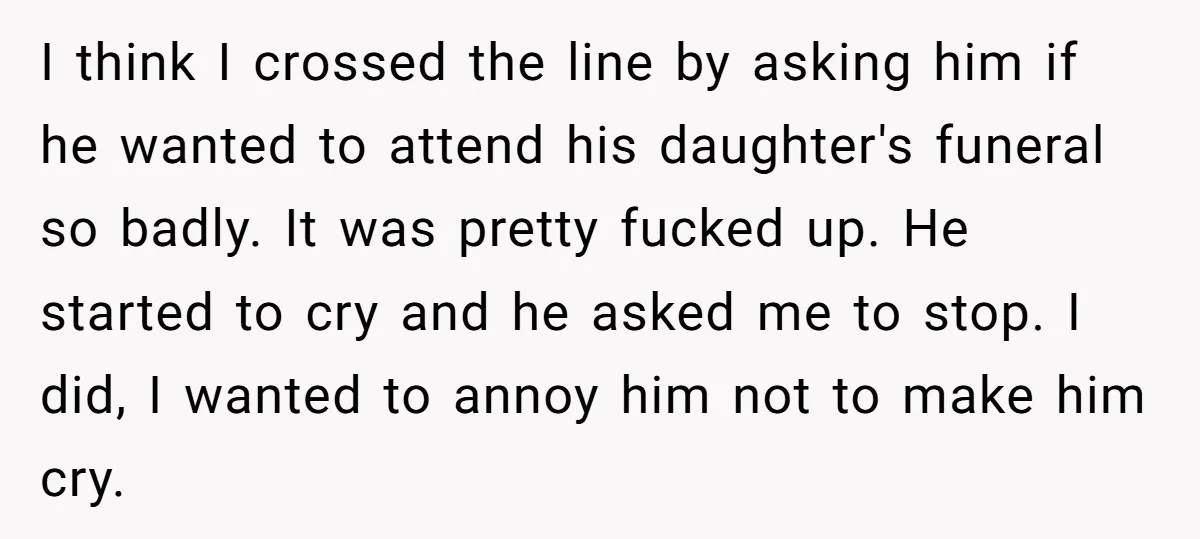 I think I crossed the line by asking him if he wanted to attend his daughter's funeral so badly. It was pretty fucked up. He started to cry and he...
