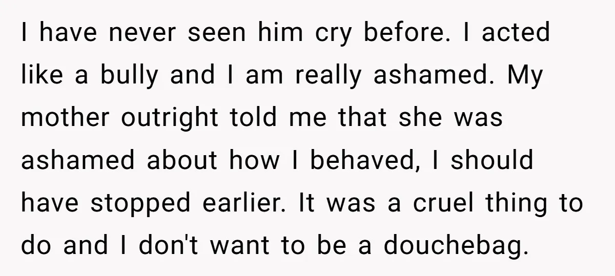 I have never seen him cry before. I acted like a bully and I am really ashamed. My mother outright told me that she was ashamed about how I behaved,...