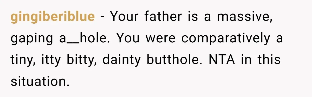 gingiberiblue − Your father is a massive, gaping a__hole. You were comparatively a tiny, itty bitty, dainty butthole. NTA in this situation.