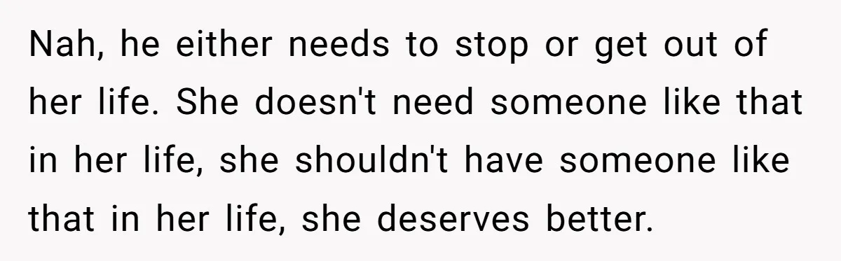 Nah, he either needs to stop or get out of her life. She doesn't need someone like that in her life, she shouldn't have someone like that in her life,...