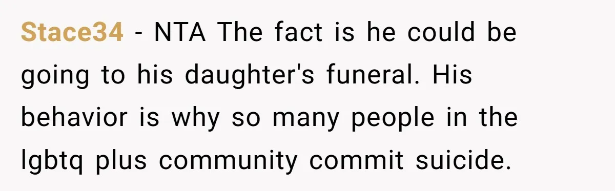 Stace34 − NTA The fact is he could be going to his daughter's funeral. His behavior is why so many people in the lgbtq plus community commit suicide.