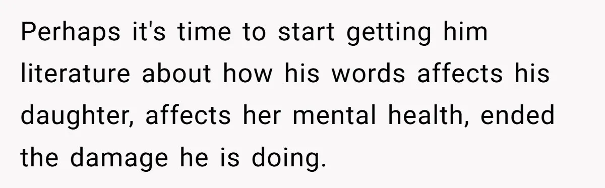 Perhaps it's time to start getting him literature about how his words affects his daughter, affects her mental health, ended the damage he is doing.