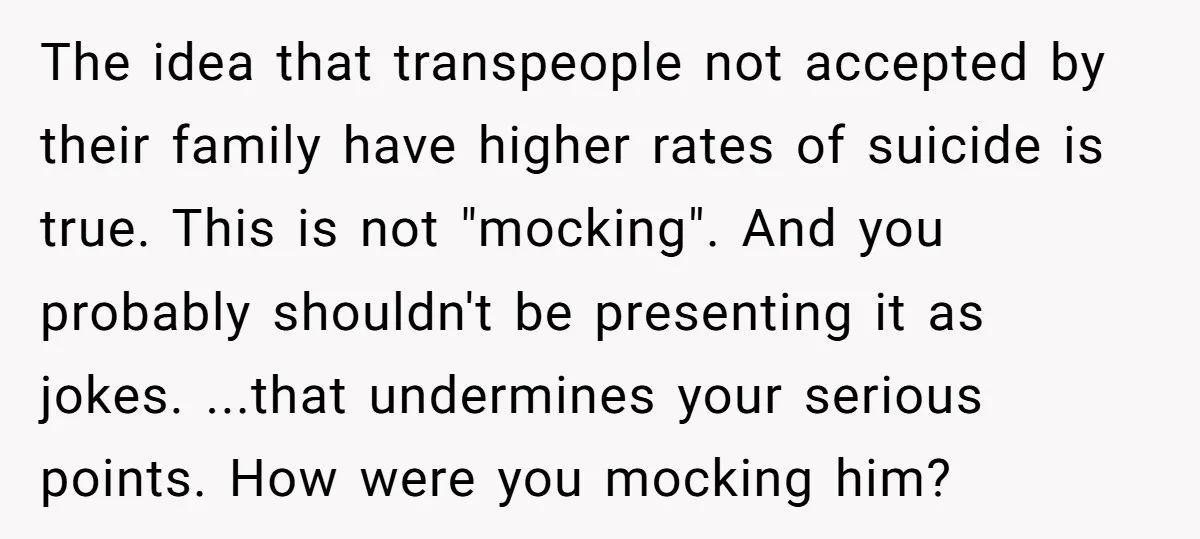 The idea that transpeople not accepted by their family have higher rates of suicide is true. This is not "mocking". And you probably shouldn't be presenting it as jokes. ...that...